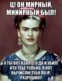 ц! он мирный, мииирный был! а ты вот взял его да и убил! кто тебе только, я вот вычислю тебя по ip, разрешил?