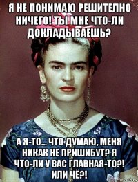 я не понимаю решително ничего! ты мне что-ли докладываешь? а я-то... что думаю, меня никак не пришибут? я что-ли у вас главная-то?! или чё?!