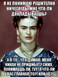 я не понимаю решително ничего! ты мне что-ли докладываешь? а я-то... что думаю, меня никак не пришибут? сижу, понимаешь ли, тут! я что-ли у вас главная-то?! или чё?!