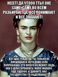 нееет! да чтооо тты! оне саме, саме во всём разбираютца, всё понимают и всё знааают! вот щас гляди-ка, ты только не вмешивайса, хотя даже если попробуешь, это ничего не меняет, ведь как с цепи сорвались, мало, мааало, ещё, ещёооо, ь, давайте, нас государство-то обделяааает!