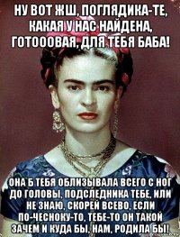 ну вот жш, поглядика-те, какая у нас найдена, готооовая, для тебя баба! она б тебя облизывала всего с ног до головы, подследника тебе, или не знаю, скорей всево, если по-чесноку-то, тебе-то он такой зачем и куда бы, нам, родила бы!