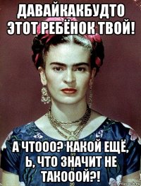 давайкакбудто этот ребёнок твой! а чтооо? какой ещё, ь, что значит не такооой?!