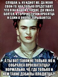 слушай, ь, ну идиот же, да меня свои-то, как только представят, что я на вашей стороне, до ужаса боятся, в горячие точки просятца и сами в окопы зарываютса , а ты вот такой не только, но и собралса просвататца? нормально, чё, где только и кем такие дэбилы плодятца?!