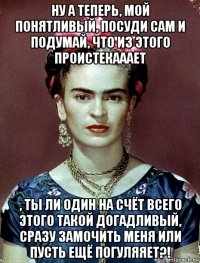 ну а теперь, мой понятливый, посуди сам и подумай, что из этого проистекааает , ты ли один на счёт всего этого такой догадливый, сразу замочить меня или пусть ещё погуляяет?!