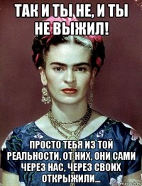 так и ты не, и ты не выжил! просто тебя из той реальности, от них, они сами через нас, через своих открыжили...