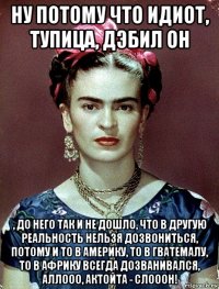 ну потому что идиот, тупица, дэбил он , до него так и не дошло, что в другую реальность нельзя дозвониться, потому и то в америку, то в гватемалу, то в африку всегда дозванивался, аллооо, актойта - слооон!