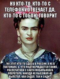 ну кто-то, кто-то с телефону отвечает да, кто-то с тобою говорит , но этот кто-то здесь в россии, а не в гватемале, ь, что подтверждается также распечаткой с сайта мобильноага оператора, никуда не выезжал-не вылетал, как сидел, так и сидит!