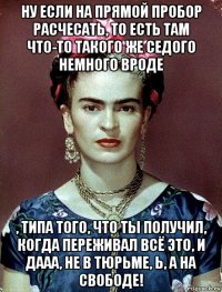 ну если на прямой пробор расчесать, то есть там что-то такого же седого немного вроде , типа того, что ты получил, когда переживал всё это, и дааа, не в тюрьме, ь, а на свободе!