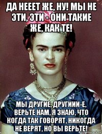 да нееет же, ну! мы не эти, эти - они такие же, как те! мы другие, другиии-е, верьте нам, я знаю, что когда так говорят, никогда не верят, но вы верьте!