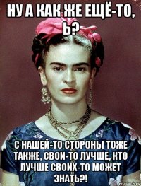 ну а как же ещё-то, ь? с нашей-то стороны тоже также, свои-то лучше, кто лучше своих-то может знать?!