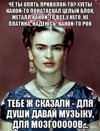 чё ты опять приволок-то? хуеты какой-то понатаскал целый блок, металл какой-то всё у него, не платина, надеюсь, какой-то рок тебе ж сказали - для души давай музыку, для мозгооооов...