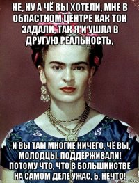 не, ну а чё вы хотели, мне в областном центре как тон задали, так я и ушла в другую реальность, , и вы там многие ничего, чё вы, молодцы, поддерживали! потому что, что в большинстве на самом деле ужас, ь, нечто!