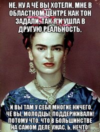 не, ну а чё вы хотели, мне в областном центре как тон задали, так я и ушла в другую реальность, , и вы там у себя многие ничего, чё вы, молодцы, поддерживали! потому что, что в большинстве на самом деле ужас, ь, нечто!