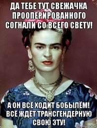 да тебе тут свежачка прооперированного согнали со всего свету! а он всё ходит бобылём! всё ждёт трансгендерную свою эту!