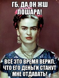 гб, да он жш лошара! всё это время верил, что его деньги станут мне отдавать!