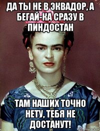 да ты не в эквадор, а бегай-ка сразу в пиндостан там наших точно нету, тебя не достанут!