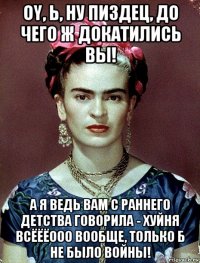 oy, ь, ну пиздец, до чего ж докатились вы! а я ведь вам с раннего детства говорила - хуйня всёёёооо вообще, только б не было войны!