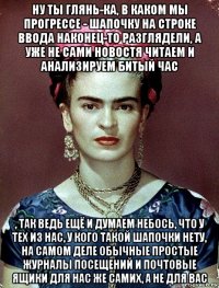 ну ты глянь-ка, в каком мы прогрессе - шапочку на строке ввода наконец-то разглядели, а уже не сами новостя читаем и анализируем битый час , так ведь ещё и думаем небось, что у тех из нас, у кого такой шапочки нету, на самом деле обычные простые журналы посещений и почтовые ящики для нас же самих, а не для вас