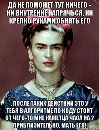 да не поможет тут ничего - ни внутренне напрячься, ни крепко руками обнять его , после таких действий это у тебя в алгоритме по коду стоит от чего-то мне кажетца часа на 2 приблизительно, мать его!