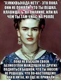 "аунихвыхода нету" - это пока они не поняли, что ты пешка, клавиша, ь, на пианине, или на чём ты там у нас, на рояле , пока не въехали своей безмозглой жаждущей на других подняться башкой, что ты ниххуя не решаешь, что по-настоящему, как в китае, их ещё не прижали