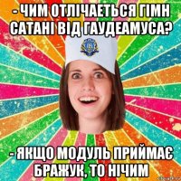 - чим отлічаеться гімн сатані від гаудеамуса? - якщо модуль приймає бражук, то нічим