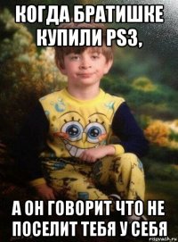 когда братишке купили ps3, а он говорит что не поселит тебя у себя