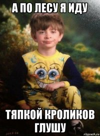 а по лесу я иду тяпкой кроликов глушу