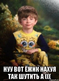  нуу вот ёжик нахуя так шутить а (((