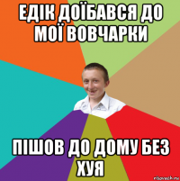 едік доїбався до мої вовчарки пішов до дому без хуя