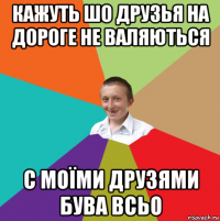 кажуть шо друзья на дороге не валяються с моїми друзями бува всьо