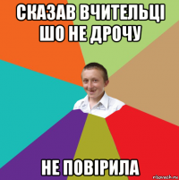 сказав вчительці шо не дрочу не повірила