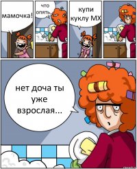 мамочка! что опять... купи куклу МХ нет доча ты уже взрослая...