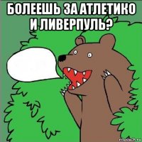 болеешь за атлетико и ливерпуль? 