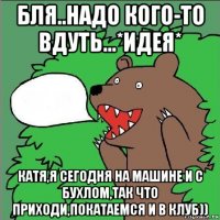 бля..надо кого-то вдуть...*идея* катя,я сегодня на машине и с бухлом,так что приходи,покатаемся и в клуб))