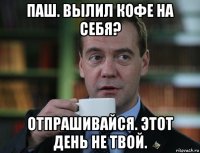 паш. вылил кофе на себя? отпрашивайся. этот день не твой.