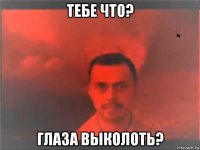 тебе что? глаза выколоть?