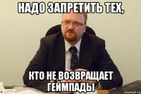 надо запретить тех, кто не возвращает геймпады