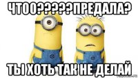 чтоо?????предала? ты хоть так не делай