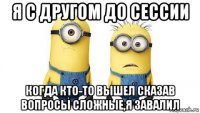 я с другом до сессии когда кто-то вышел сказав вопросы сложные,я завалил