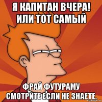 я капитан вчера! или тот самый фрай футураму смотрите если не знаете.