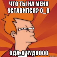 что ты на меня уставился? 0_0 ода, я чудоооо