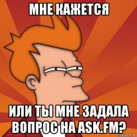 мне кажется или ты мне задала вопрос на ask.fm?