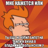 мне кажется или ты еще не купил билет на тбили и внука в владимире-волынском ?