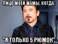 лицо моей мамы, когда: "я только 5 рюмок"