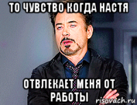 то чувство когда настя отвлекает меня от работы