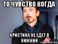 то чувство когда кристина не едет в нижний