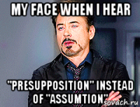 my face when i hear "presupposition" instead of "assumtion"
