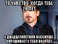 то чувство, когда тебе 28 лет а двадцатилетняя кассирша спрашивает у тебя возраст