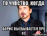 то чувство, когда борис выёбывается про кс