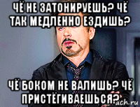 чё не затонируешь? чё так медленно ездишь? чё боком не валишь? чё пристёгиваешься?